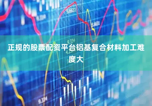 正规的股票配资平台铝基复合材料加工难度大