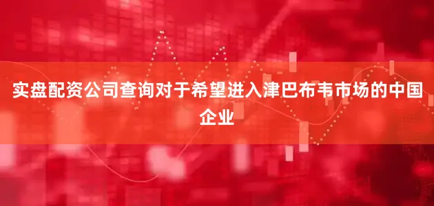 实盘配资公司查询对于希望进入津巴布韦市场的中国企业